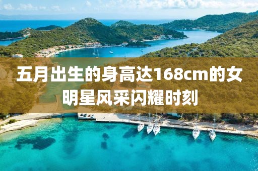 五月出生的身高达168cm的女明星风采闪耀时刻