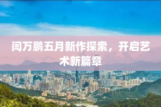 闫万鹏五月新作探索，开启艺术新篇章