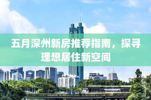 五月深州新房推荐指南，探寻理想居住新空间