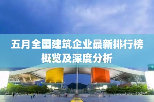 五月全国建筑企业最新排行榜概览及深度分析