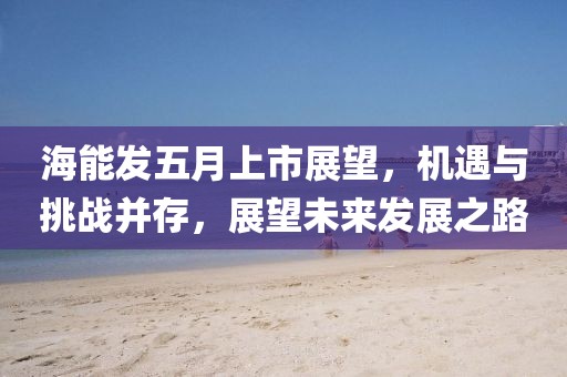 海能发五月上市展望，机遇与挑战并存，展望未来发展之路
