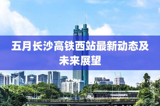 五月长沙高铁西站最新动态及未来展望