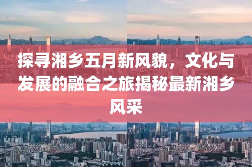 探寻湘乡五月新风貌，文化与发展的融合之旅揭秘最新湘乡风采