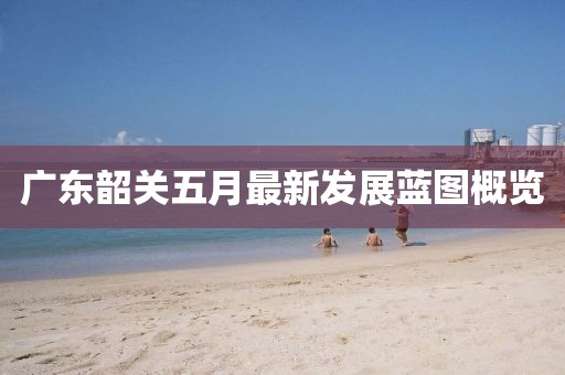广东韶关五月最新发展蓝图概览