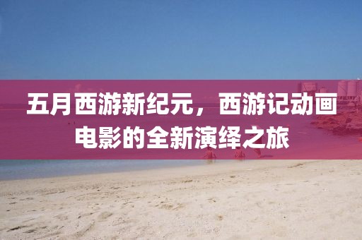 五月西游新纪元，西游记动画电影的全新演绎之旅