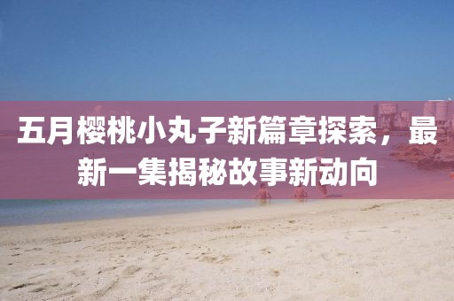 五月樱桃小丸子新篇章探索，最新一集揭秘故事新动向