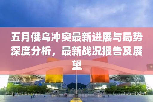 五月俄乌冲突最新进展与局势深度分析，最新战况报告及展望