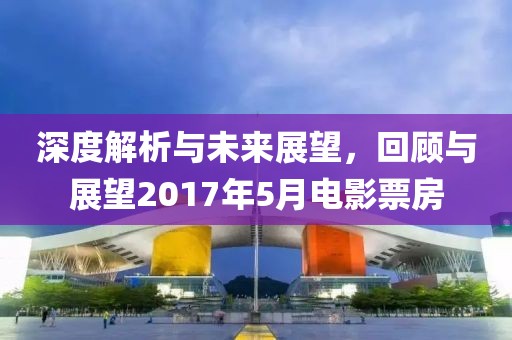深度解析与未来展望，回顾与展望2017年5月电影票房