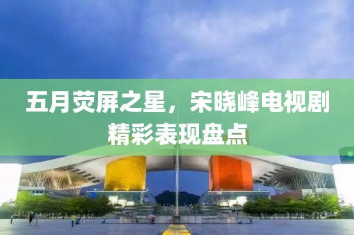 五月荧屏之星，宋晓峰电视剧精彩表现盘点