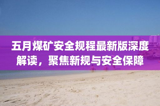五月煤矿安全规程最新版深度解读，聚焦新规与安全保障