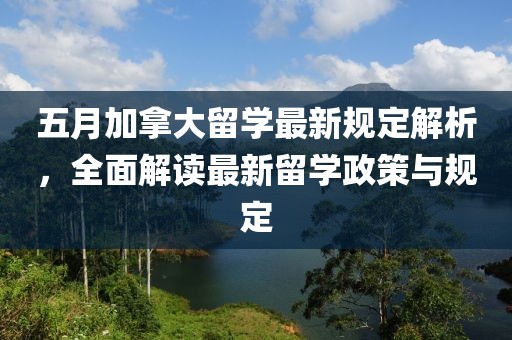 五月加拿大留学最新规定解析，全面解读最新留学政策与规定