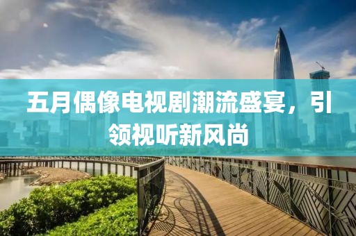 五月偶像电视剧潮流盛宴，引领视听新风尚