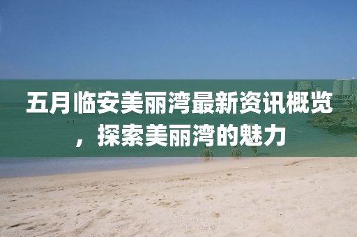 五月临安美丽湾最新资讯概览，探索美丽湾的魅力