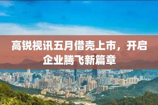 高锐视讯五月借壳上市，开启企业腾飞新篇章