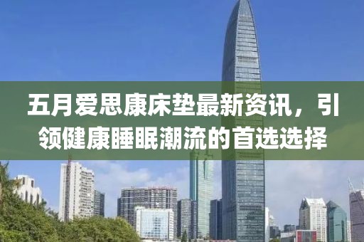 五月爱思康床垫最新资讯，引领健康睡眠潮流的首选选择