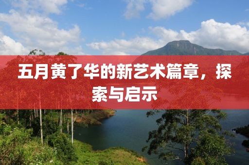 五月黄了华的新艺术篇章，探索与启示