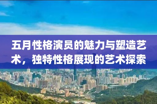 五月性格演员的魅力与塑造艺术，独特性格展现的艺术探索