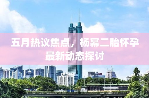 五月热议焦点，杨幂二胎怀孕最新动态探讨