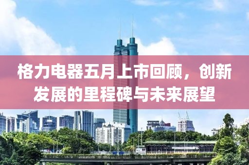 格力电器五月上市回顾，创新发展的里程碑与未来展望