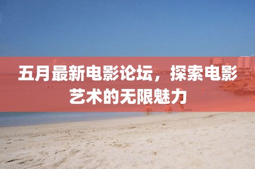 五月最新电影论坛，探索电影艺术的无限魅力