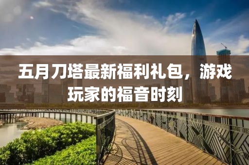 五月刀塔最新福利礼包，游戏玩家的福音时刻