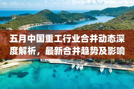 五月中国重工行业合并动态深度解析，最新合并趋势及影响
