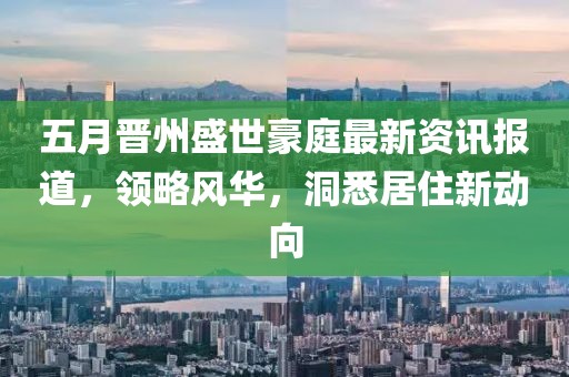 五月晋州盛世豪庭最新资讯报道，领略风华，洞悉居住新动向