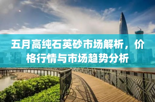 五月高纯石英砂市场解析，价格行情与市场趋势分析