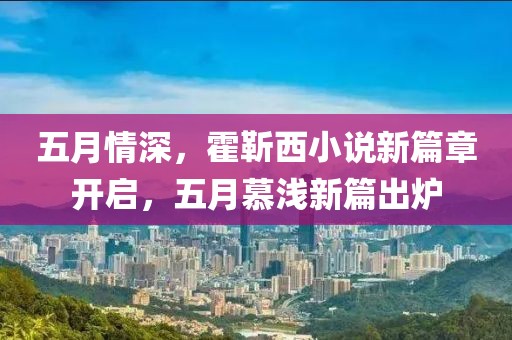 五月情深，霍靳西小说新篇章开启，五月慕浅新篇出炉