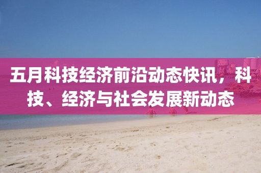 五月科技经济前沿动态快讯，科技、经济与社会发展新动态