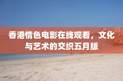 香港情色电影在线观看，文化与艺术的交织五月版