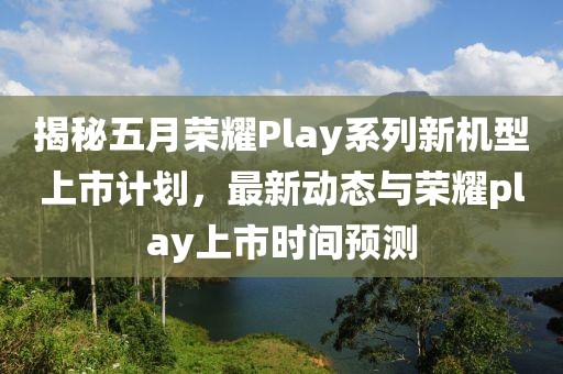 揭秘五月荣耀Play系列新机型上市计划，最新动态与荣耀play上市时间预测