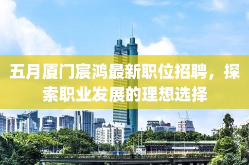 五月厦门宸鸿最新职位招聘，探索职业发展的理想选择