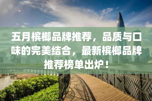 五月槟榔品牌推荐，品质与口味的完美结合，最新槟榔品牌推荐榜单出炉！