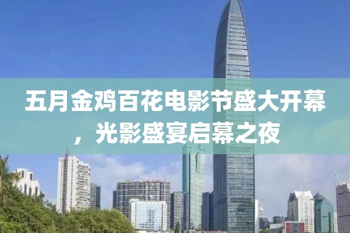 五月金鸡百花电影节盛大开幕，光影盛宴启幕之夜