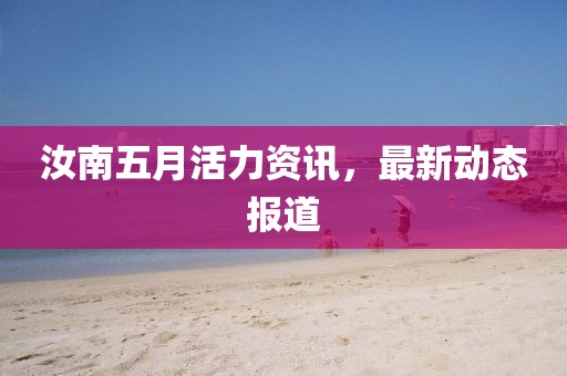 汝南五月活力资讯，最新动态报道