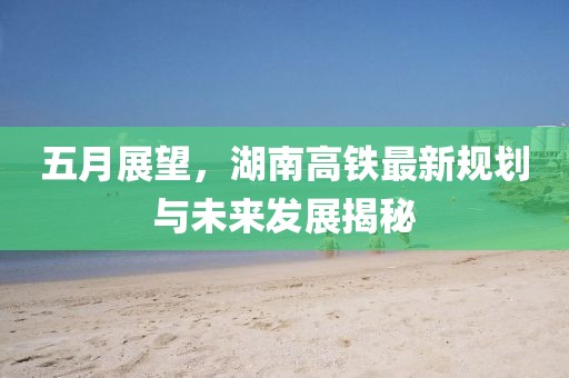 五月展望，湖南高铁最新规划与未来发展揭秘