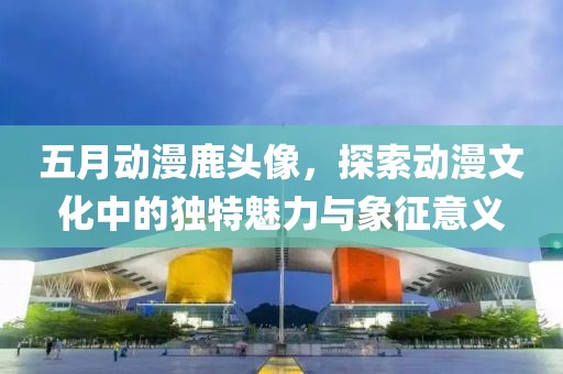 五月动漫鹿头像，探索动漫文化中的独特魅力与象征意义
