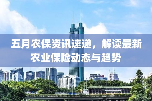 五月农保资讯速递，解读最新农业保险动态与趋势