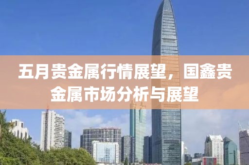 五月贵金属行情展望，国鑫贵金属市场分析与展望