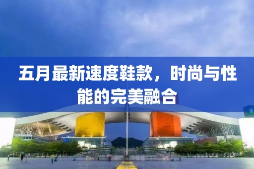 五月最新速度鞋款，时尚与性能的完美融合