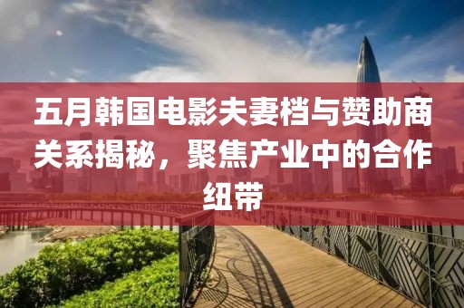 五月韩国电影夫妻档与赞助商关系揭秘，聚焦产业中的合作纽带