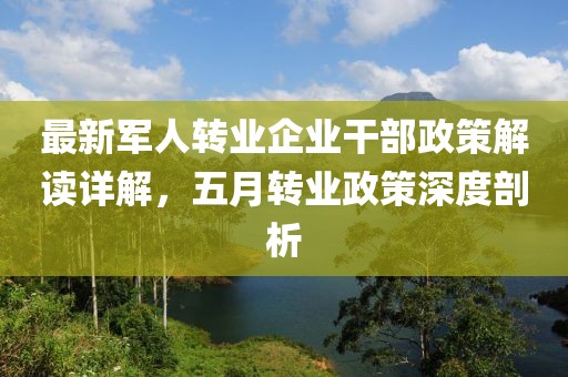 最新军人转业企业干部政策解读详解，五月转业政策深度剖析