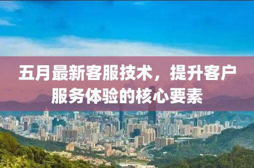 五月最新客服技术，提升客户服务体验的核心要素