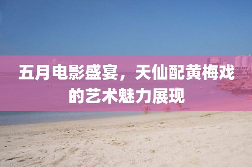 五月电影盛宴，天仙配黄梅戏的艺术魅力展现