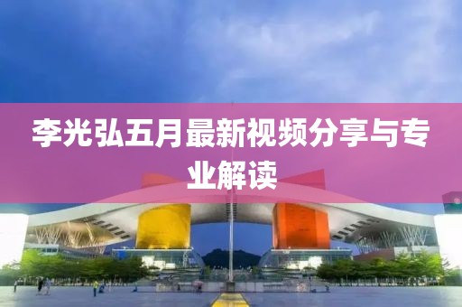 李光弘五月最新视频分享与专业解读