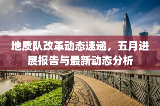 地质队改革动态速递，五月进展报告与最新动态分析