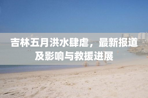 吉林五月洪水肆虐，最新报道及影响与救援进展