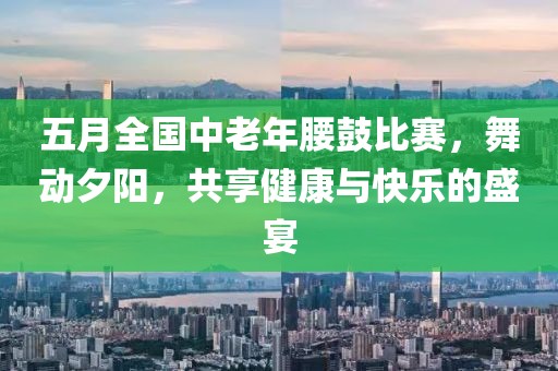 五月全国中老年腰鼓比赛，舞动夕阳，共享健康与快乐的盛宴
