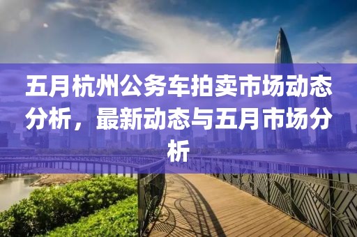 五月杭州公务车拍卖市场动态分析，最新动态与五月市场分析